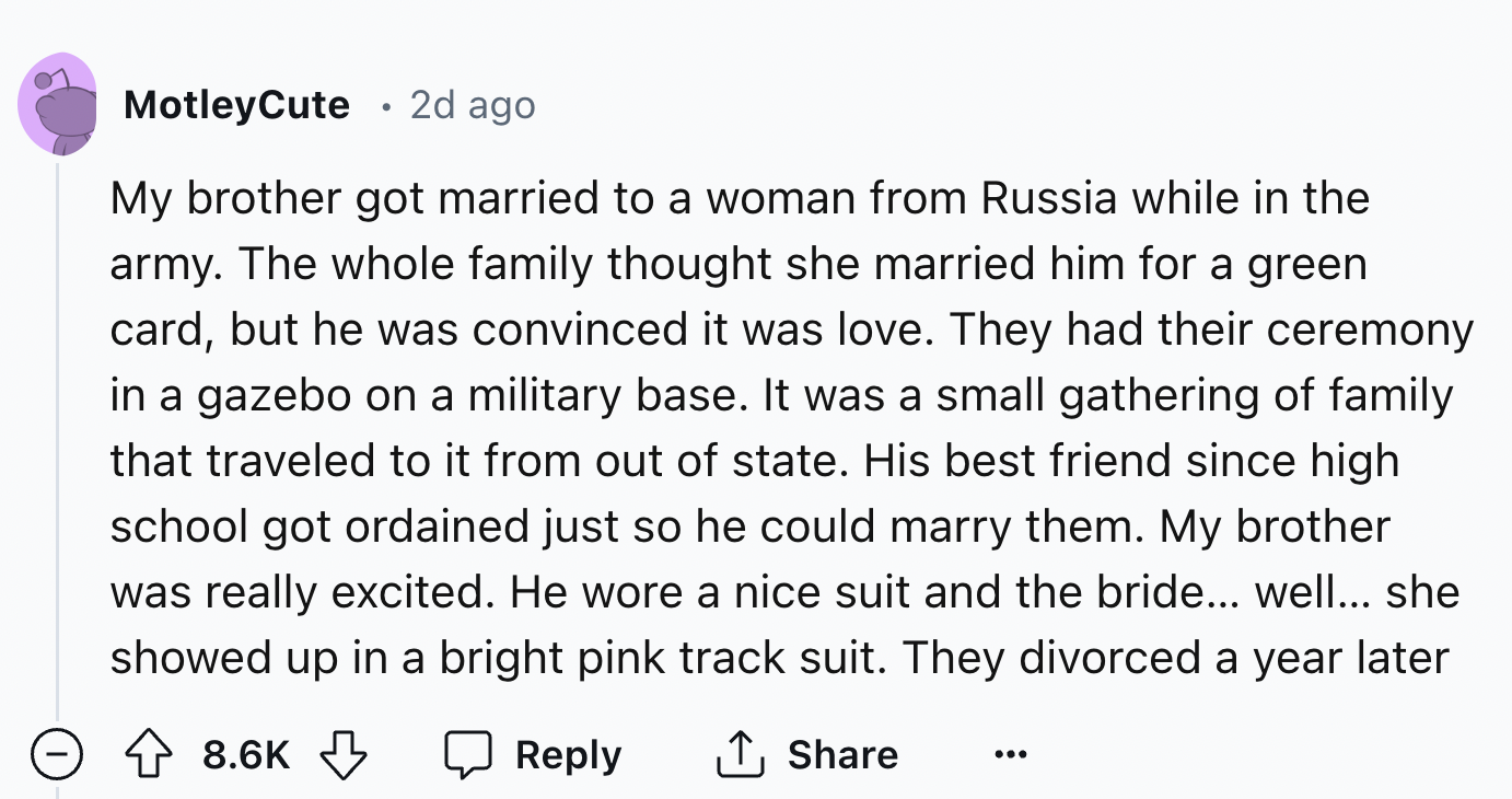 number - MotleyCute 2d ago My brother got married to a woman from Russia while in the army. The whole family thought she married him for a green card, but he was convinced it was love. They had their ceremony in a gazebo on a military base. It was a small